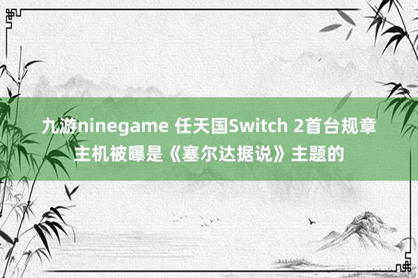 九游ninegame 任天国Switch 2首台规章主机被曝是《塞尔达据说》主题的