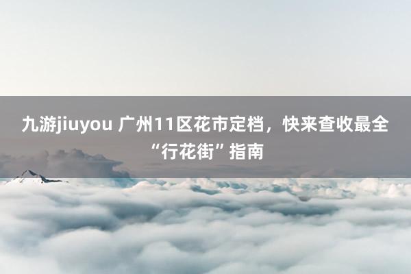 九游jiuyou 广州11区花市定档，快来查收最全“行花街”指南