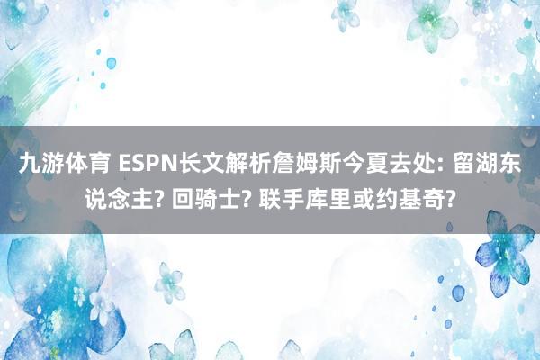 九游体育 ESPN长文解析詹姆斯今夏去处: 留湖东说念主? 回骑士? 联手库里或约基奇?