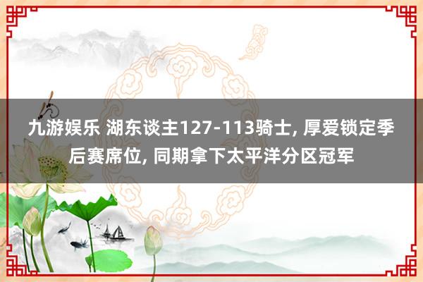 九游娱乐 湖东谈主127-113骑士， 厚爱锁定季后赛席位， 同期拿下太平洋分区冠军
