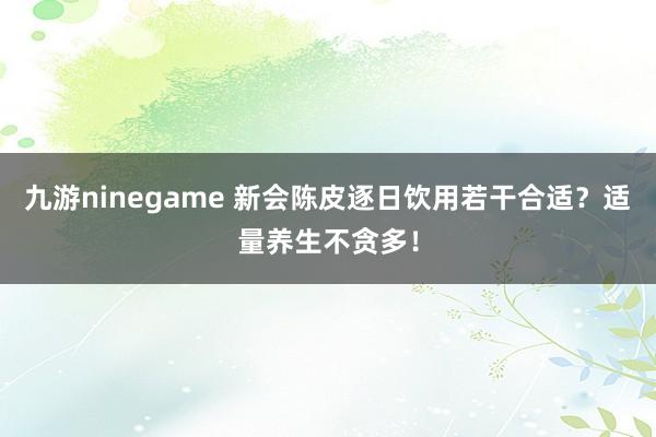 九游ninegame 新会陈皮逐日饮用若干合适？适量养生不贪多！