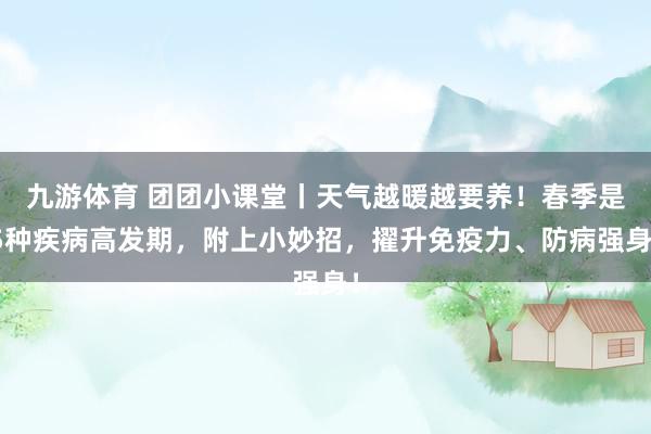 九游体育 团团小课堂丨天气越暖越要养！春季是5种疾病高发期，附上小妙招，擢升免疫力、防病强身！