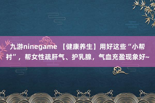九游ninegame 【健康养生】用好这些“小帮衬”，帮女性疏肝气、护乳腺，气血充盈现象好~