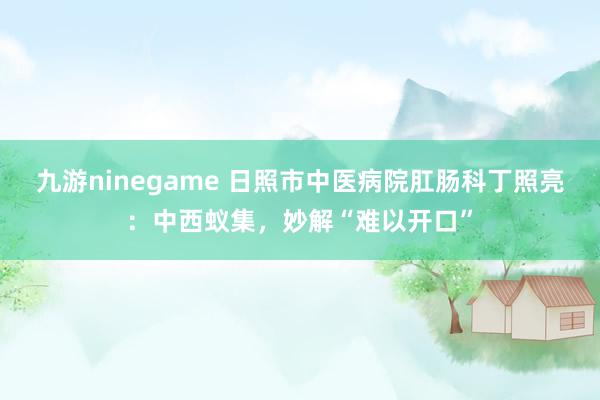 九游ninegame 日照市中医病院肛肠科丁照亮：中西蚁集，妙解“难以开口”