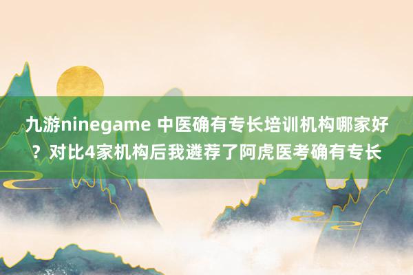 九游ninegame 中医确有专长培训机构哪家好？对比4家机构后我遴荐了阿虎医考确有专长