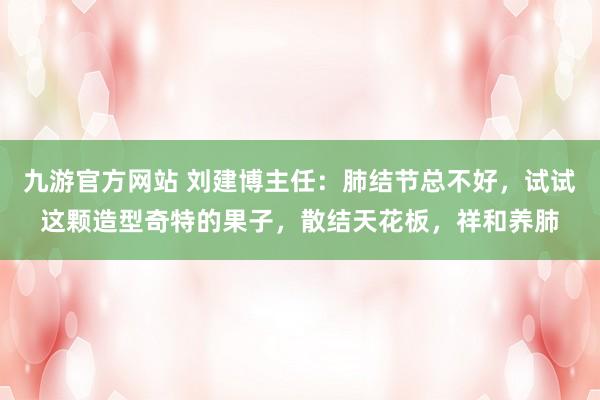 九游官方网站 刘建博主任：肺结节总不好，试试这颗造型奇特的果子，散结天花板，祥和养肺