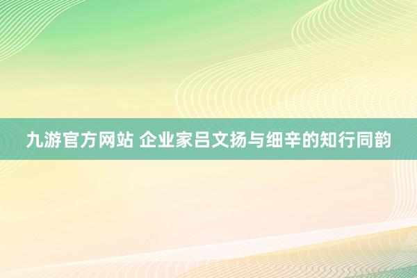 九游官方网站 企业家吕文扬与细辛的知行同韵