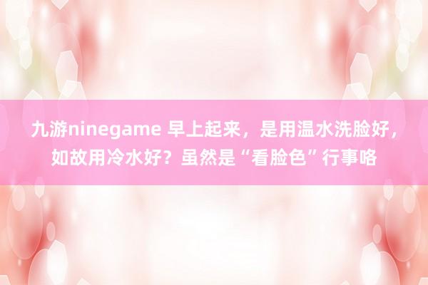 九游ninegame 早上起来，是用温水洗脸好，如故用冷水好？虽然是“看脸色”行事咯