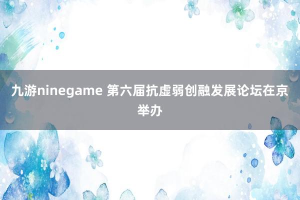 九游ninegame 第六届抗虚弱创融发展论坛在京举办