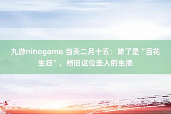 九游ninegame 当天二月十五：除了是“百花生日”，照旧这位圣人的生辰