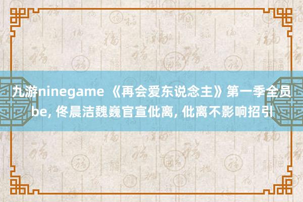 九游ninegame 《再会爱东说念主》第一季全员be， 佟晨洁魏巍官宣仳离， 仳离不影响招引