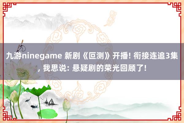 九游ninegame 新剧《叵测》开播! 衔接连追3集， 我思说: 悬疑剧的荣光回顾了!