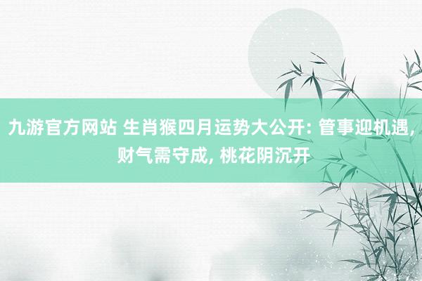 九游官方网站 生肖猴四月运势大公开: 管事迎机遇， 财气需守成， 桃花阴沉开