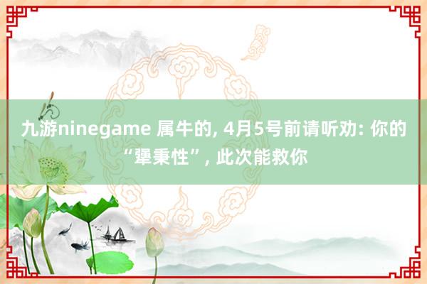 九游ninegame 属牛的， 4月5号前请听劝: 你的“犟秉性”， 此次能救你