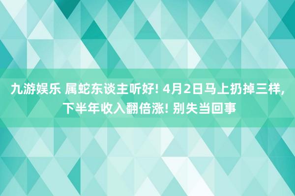九游娱乐 属蛇东谈主听好! 4月2日马上扔掉三样， 下半年收入翻倍涨! 别失当回事