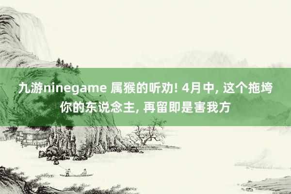 九游ninegame 属猴的听劝! 4月中， 这个拖垮你的东说念主， 再留即是害我方