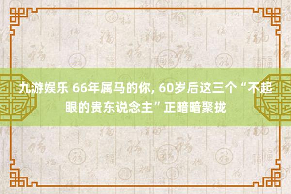 九游娱乐 66年属马的你， 60岁后这三个“不起眼的贵东说念主”正暗暗聚拢