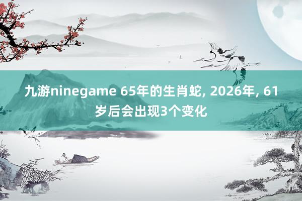 九游ninegame 65年的生肖蛇， 2026年， 61岁后会出现3个变化