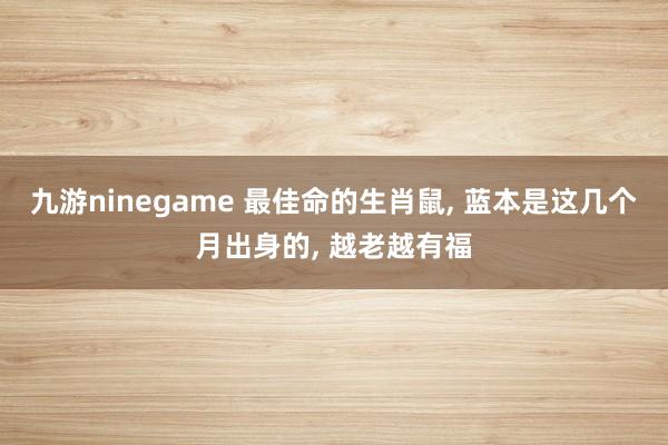 九游ninegame 最佳命的生肖鼠， 蓝本是这几个月出身的， 越老越有福