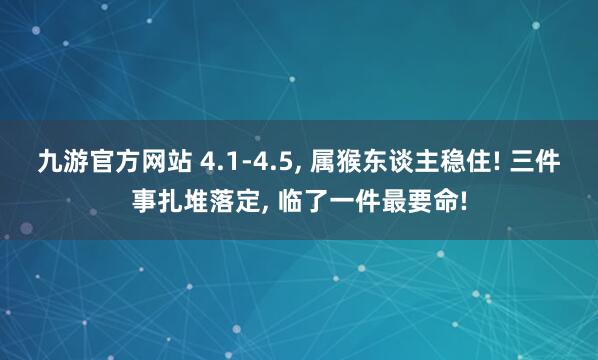 九游官方网站 4.1-4.5， 属猴东谈主稳住! 三件事扎堆落定， 临了一件最要命!