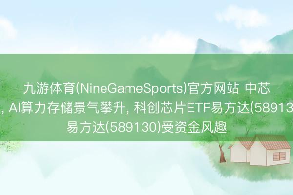 九游体育(NineGameSports)官方网站 中芯国际并购过审, AI算力存储景气攀升, 科创芯片ETF易方达(589130)受资金风趣