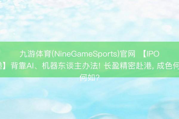 九游体育(NineGameSports)官网 【IPO速递】背靠AI、机器东谈主办法! 长盈精密赴港， 成色何如?