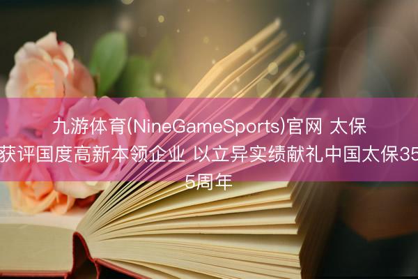 九游体育(NineGameSports)官网 太保科技获评国度高新本领企业 以立异实绩献礼中国太保35周年