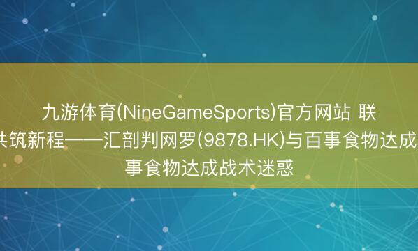 九游体育(NineGameSports)官方网站 联袂共赢 共筑新程——汇剖判网罗(9878.HK)与百事食物达成战术迷惑