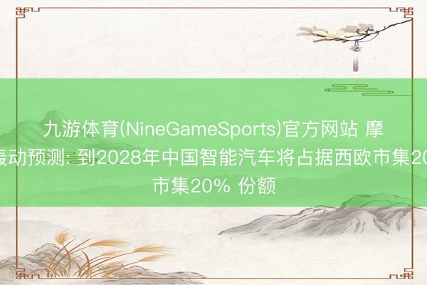 九游体育(NineGameSports)官方网站 摩根大通轰动预测: 到2028年中国智能汽车将占据西欧市集20% 份额