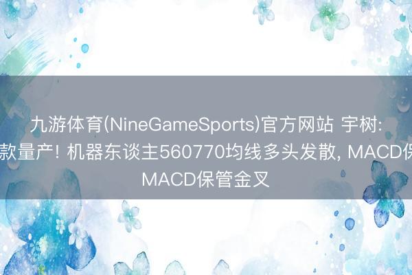 九游体育(NineGameSports)官方网站 宇树: 大众首款量产! 机器东谈主560770均线多头发散， MACD保管金叉
