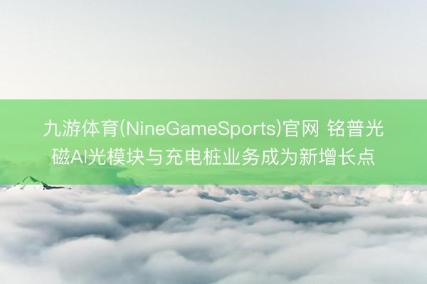 九游体育(NineGameSports)官网 铭普光磁AI光模块与充电桩业务成为新增长点