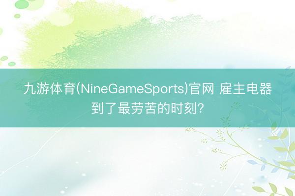 九游体育(NineGameSports)官网 雇主电器到了最劳苦的时刻?