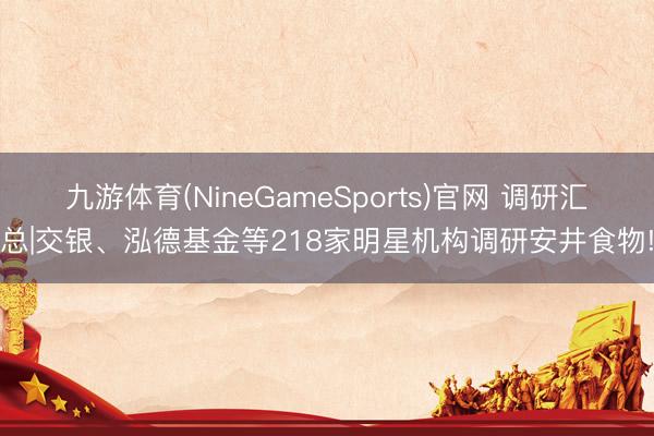 九游体育(NineGameSports)官网 调研汇总|交银、泓德基金等218家明星机构调研安井食物!