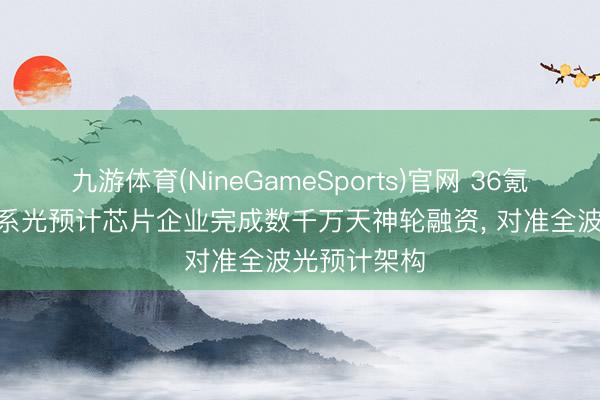 九游体育(NineGameSports)官网 36氪首发 | 清华系光预计芯片企业完成数千万天神轮融资， 对准全波光预计架构