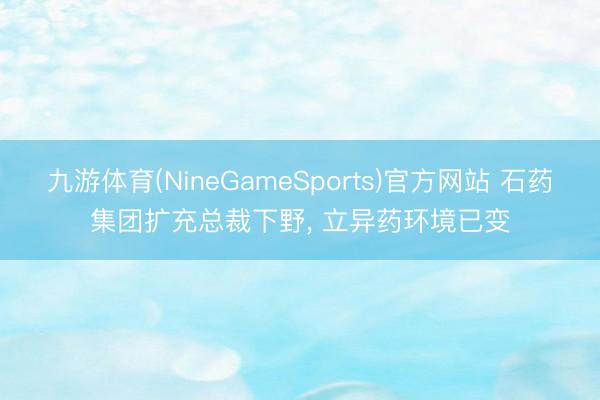 九游体育(NineGameSports)官方网站 石药集团扩充总裁下野， 立异药环境已变
