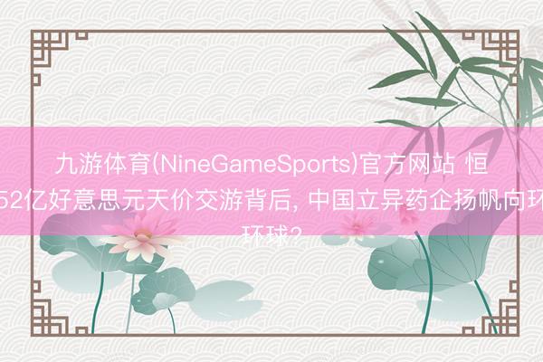 九游体育(NineGameSports)官方网站 恒瑞152亿好意思元天价交游背后， 中国立异药企扬帆向环球?