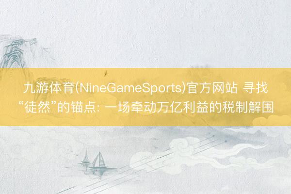 九游体育(NineGameSports)官方网站 寻找“徒然”的锚点: 一场牵动万亿利益的税制解围