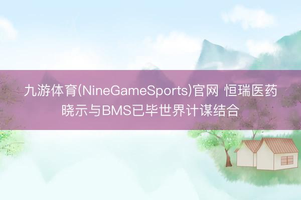 九游体育(NineGameSports)官网 恒瑞医药晓示与BMS已毕世界计谋结合