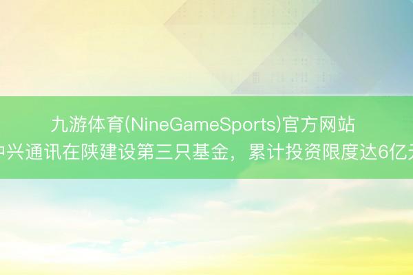 九游体育(NineGameSports)官方网站 中兴通讯在陕建设第三只基金，累计投资限度达6亿元