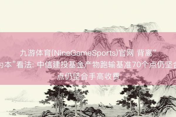 九游体育(NineGameSports)官网 背离“以投资者为本”看法: 中信建投基金产物跑输基准70个点仍坚合手高收费