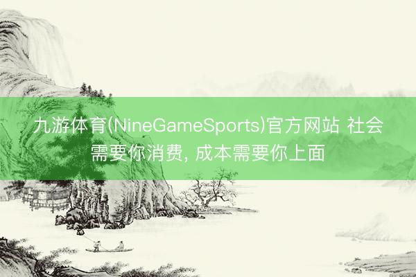 九游体育(NineGameSports)官方网站 社会需要你消费， 成本需要你上面