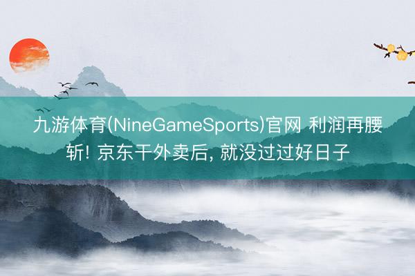 九游体育(NineGameSports)官网 利润再腰斩! 京东干外卖后， 就没过过好日子