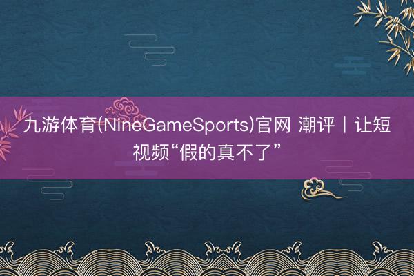 九游体育(NineGameSports)官网 潮评丨让短视频“假的真不了”