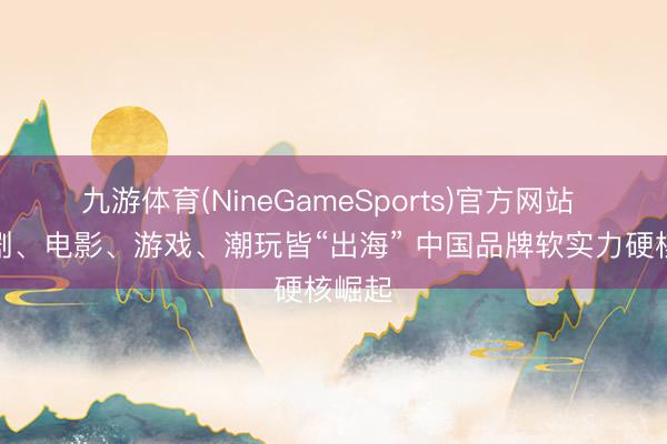 九游体育(NineGameSports)官方网站 微短剧、电影、游戏、潮玩皆“出海” 中国品牌软实力硬核崛起
