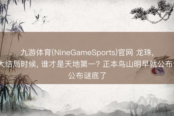 九游体育(NineGameSports)官网 龙珠， 原作大结局时候， 谁才是天地第一? 正本鸟山明早就公布谜底了
