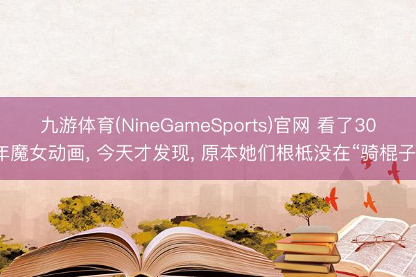 九游体育(NineGameSports)官网 看了30年魔女动画， 今天才发现， 原本她们根柢没在“骑棍子”