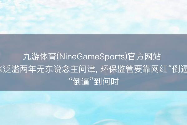 九游体育(NineGameSports)官方网站 玄色浑水泛滥两年无东说念主问津， 环保监管要靠网红“倒逼”到何时