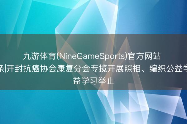 九游体育(NineGameSports)官方网站 汴梁头条|开封抗癌协会康复分会专揽开展照相、编织公益学习举止