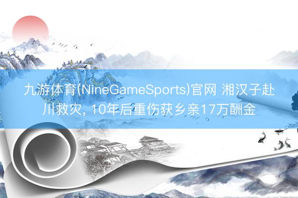 九游体育(NineGameSports)官网 湘汉子赴川救灾， 10年后重伤获乡亲17万酬金