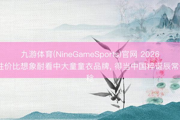 九游体育(NineGameSports)官网 2026 高性价比想象耐看中大童童衣品牌， 得当中国粹诞辰常一稔
